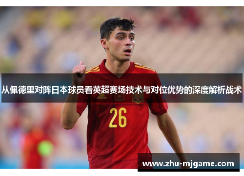 从佩德里对阵日本球员看英超赛场技术与对位优势的深度解析战术
