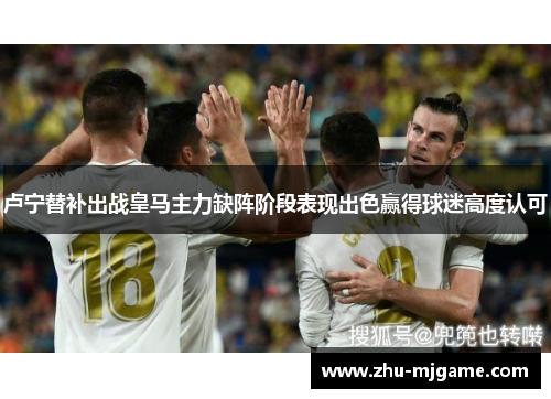 卢宁替补出战皇马主力缺阵阶段表现出色赢得球迷高度认可