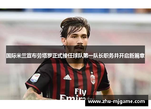 国际米兰宣布劳塔罗正式接任球队第一队长职务并开启新篇章 国际米兰宣布劳塔罗正式接任球队第一队长职务并开启新篇章