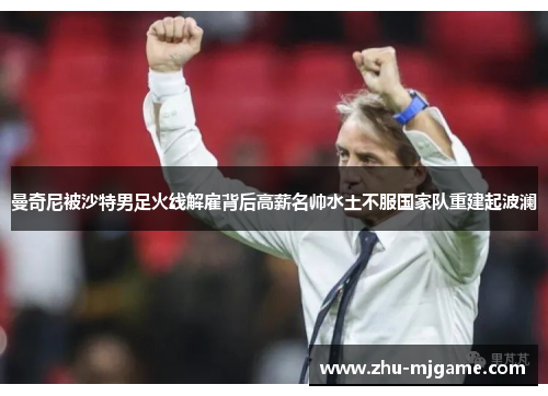 曼奇尼被沙特男足火线解雇背后高薪名帅水土不服国家队重建起波澜