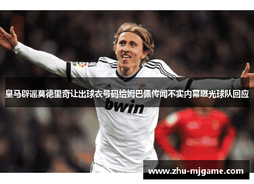 皇马辟谣莫德里奇让出球衣号码给姆巴佩传闻不实内幕曝光球队回应