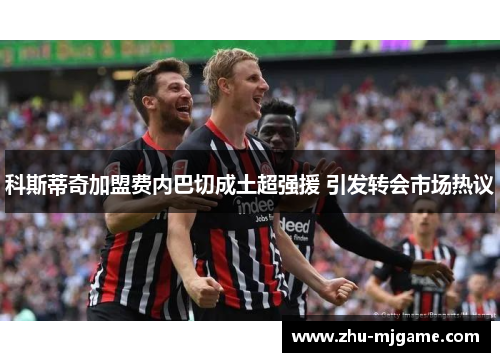 科斯蒂奇加盟费内巴切成土超强援 引发转会市场热议