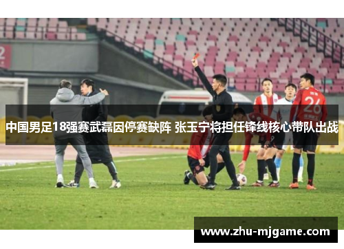 中国男足18强赛武磊因停赛缺阵 张玉宁将担任锋线核心带队出战 中国男足18强赛武磊因停赛缺阵 张玉宁将担任锋线核心带队出战
