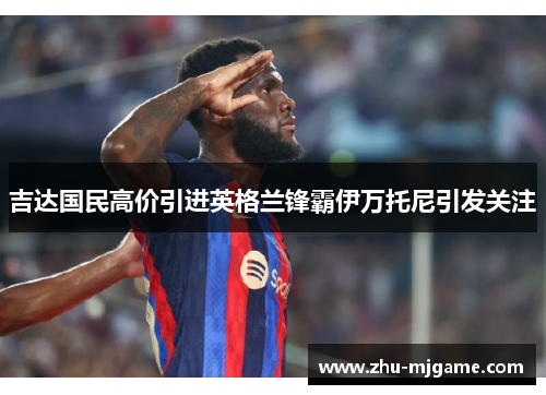 吉达国民高价引进英格兰锋霸伊万托尼引发关注 吉达国民高价引进英格兰锋霸伊万托尼引发关注